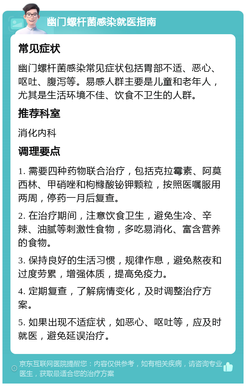 幽门螺杆菌感染就医指南 常见症状 幽门螺杆菌感染常见症状包括胃部不适、恶心、呕吐、腹泻等。易感人群主要是儿童和老年人，尤其是生活环境不佳、饮食不卫生的人群。 推荐科室 消化内科 调理要点 1. 需要四种药物联合治疗，包括克拉霉素、阿莫西林、甲硝唑和枸橼酸铋钾颗粒，按照医嘱服用两周，停药一月后复查。 2. 在治疗期间，注意饮食卫生，避免生冷、辛辣、油腻等刺激性食物，多吃易消化、富含营养的食物。 3. 保持良好的生活习惯，规律作息，避免熬夜和过度劳累，增强体质，提高免疫力。 4. 定期复查，了解病情变化，及时调整治疗方案。 5. 如果出现不适症状，如恶心、呕吐等，应及时就医，避免延误治疗。