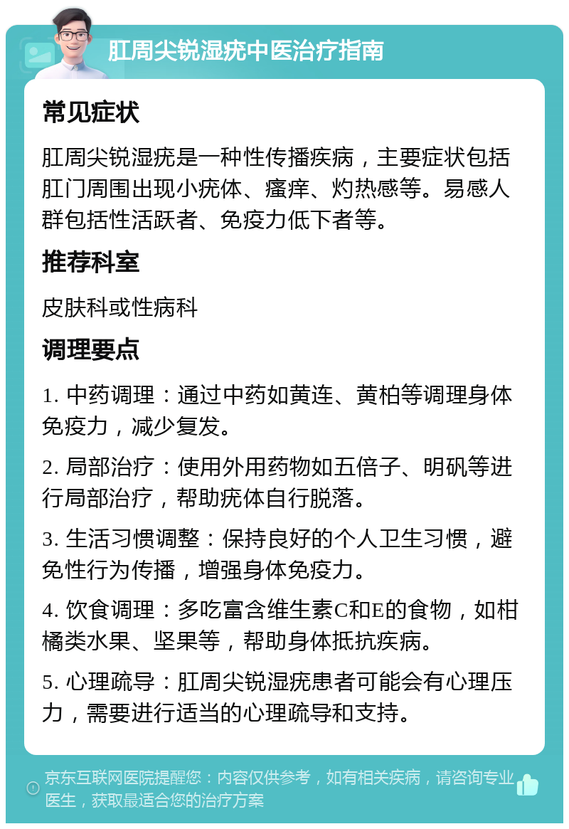 肛周尖锐湿疣中医治疗指南 常见症状 肛周尖锐湿疣是一种性传播疾病，主要症状包括肛门周围出现小疣体、瘙痒、灼热感等。易感人群包括性活跃者、免疫力低下者等。 推荐科室 皮肤科或性病科 调理要点 1. 中药调理：通过中药如黄连、黄柏等调理身体免疫力，减少复发。 2. 局部治疗：使用外用药物如五倍子、明矾等进行局部治疗，帮助疣体自行脱落。 3. 生活习惯调整：保持良好的个人卫生习惯，避免性行为传播，增强身体免疫力。 4. 饮食调理：多吃富含维生素C和E的食物，如柑橘类水果、坚果等，帮助身体抵抗疾病。 5. 心理疏导：肛周尖锐湿疣患者可能会有心理压力，需要进行适当的心理疏导和支持。