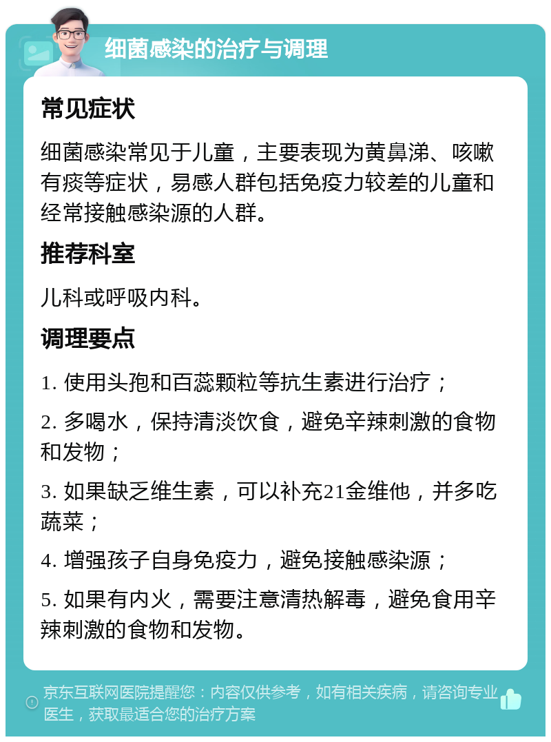 细菌感染的治疗与调理 常见症状 细菌感染常见于儿童，主要表现为黄鼻涕、咳嗽有痰等症状，易感人群包括免疫力较差的儿童和经常接触感染源的人群。 推荐科室 儿科或呼吸内科。 调理要点 1. 使用头孢和百蕊颗粒等抗生素进行治疗； 2. 多喝水，保持清淡饮食，避免辛辣刺激的食物和发物； 3. 如果缺乏维生素，可以补充21金维他，并多吃蔬菜； 4. 增强孩子自身免疫力，避免接触感染源； 5. 如果有内火，需要注意清热解毒，避免食用辛辣刺激的食物和发物。