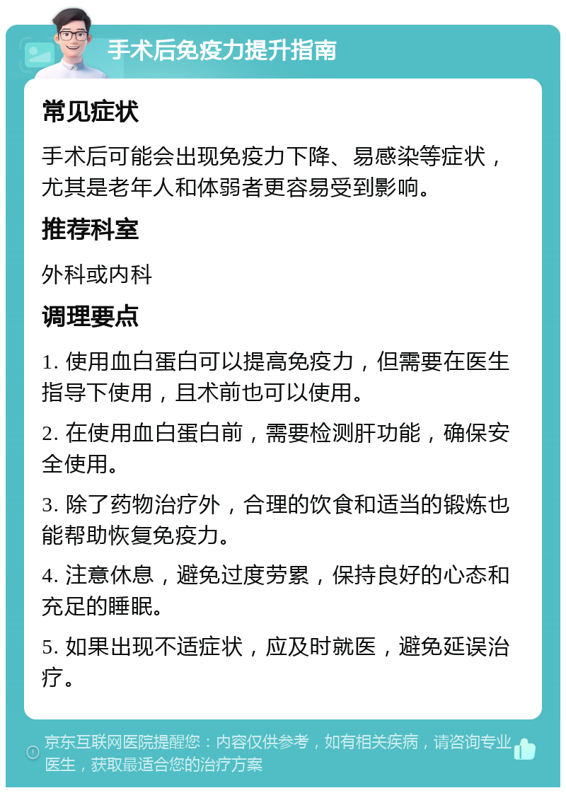 手术后免疫力提升指南 常见症状 手术后可能会出现免疫力下降、易感染等症状，尤其是老年人和体弱者更容易受到影响。 推荐科室 外科或内科 调理要点 1. 使用血白蛋白可以提高免疫力，但需要在医生指导下使用，且术前也可以使用。 2. 在使用血白蛋白前，需要检测肝功能，确保安全使用。 3. 除了药物治疗外，合理的饮食和适当的锻炼也能帮助恢复免疫力。 4. 注意休息，避免过度劳累，保持良好的心态和充足的睡眠。 5. 如果出现不适症状，应及时就医，避免延误治疗。