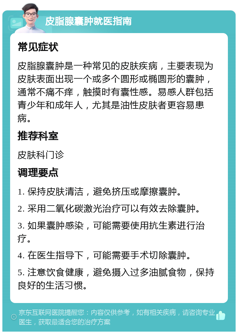 皮脂腺囊肿就医指南 常见症状 皮脂腺囊肿是一种常见的皮肤疾病，主要表现为皮肤表面出现一个或多个圆形或椭圆形的囊肿，通常不痛不痒，触摸时有囊性感。易感人群包括青少年和成年人，尤其是油性皮肤者更容易患病。 推荐科室 皮肤科门诊 调理要点 1. 保持皮肤清洁，避免挤压或摩擦囊肿。 2. 采用二氧化碳激光治疗可以有效去除囊肿。 3. 如果囊肿感染，可能需要使用抗生素进行治疗。 4. 在医生指导下，可能需要手术切除囊肿。 5. 注意饮食健康，避免摄入过多油腻食物，保持良好的生活习惯。