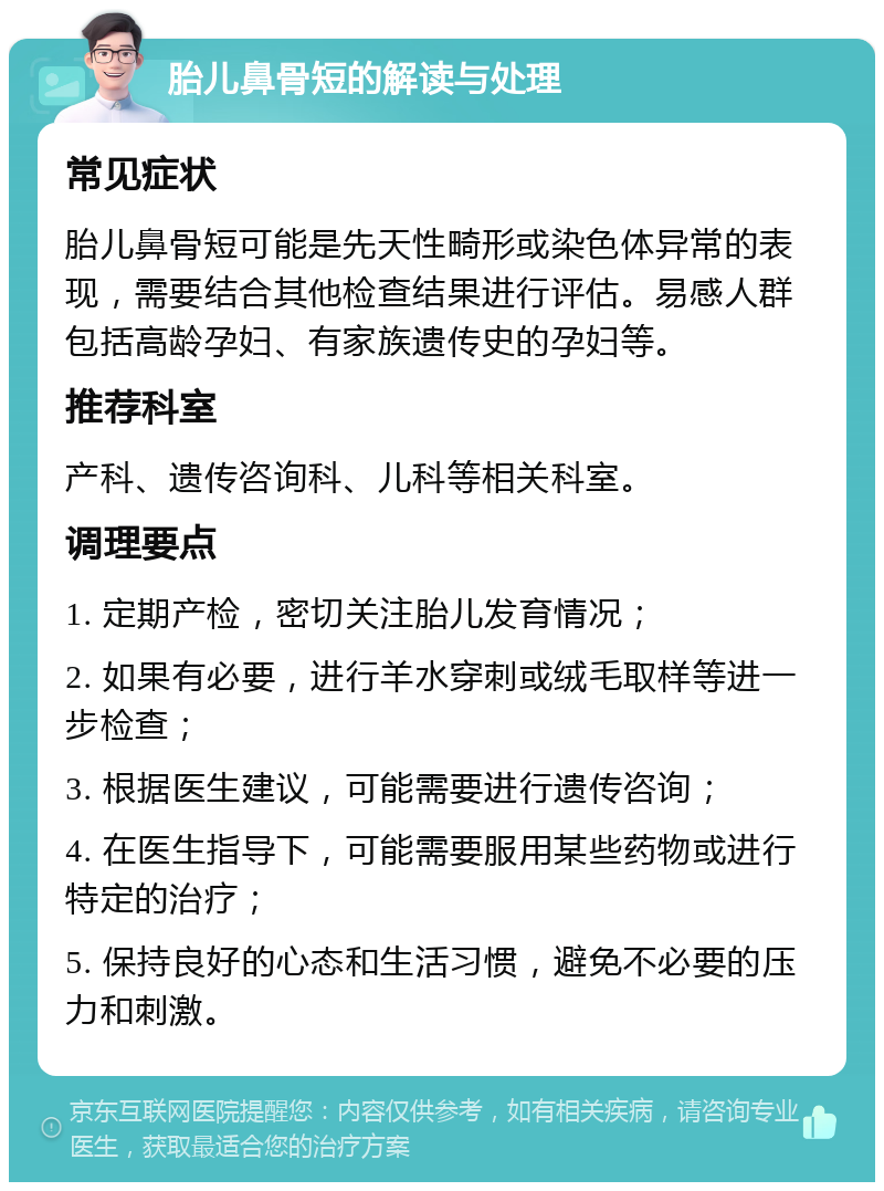 胎儿鼻骨短的解读与处理 常见症状 胎儿鼻骨短可能是先天性畸形或染色体异常的表现，需要结合其他检查结果进行评估。易感人群包括高龄孕妇、有家族遗传史的孕妇等。 推荐科室 产科、遗传咨询科、儿科等相关科室。 调理要点 1. 定期产检，密切关注胎儿发育情况； 2. 如果有必要，进行羊水穿刺或绒毛取样等进一步检查； 3. 根据医生建议，可能需要进行遗传咨询； 4. 在医生指导下，可能需要服用某些药物或进行特定的治疗； 5. 保持良好的心态和生活习惯，避免不必要的压力和刺激。