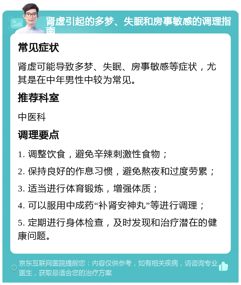 肾虚引起的多梦、失眠和房事敏感的调理指南 常见症状 肾虚可能导致多梦、失眠、房事敏感等症状，尤其是在中年男性中较为常见。 推荐科室 中医科 调理要点 1. 调整饮食，避免辛辣刺激性食物； 2. 保持良好的作息习惯，避免熬夜和过度劳累； 3. 适当进行体育锻炼，增强体质； 4. 可以服用中成药“补肾安神丸”等进行调理； 5. 定期进行身体检查，及时发现和治疗潜在的健康问题。