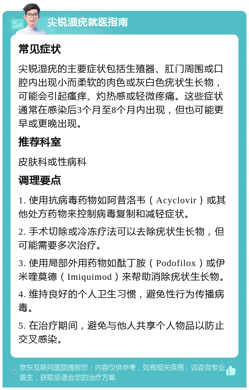 尖锐湿疣就医指南 常见症状 尖锐湿疣的主要症状包括生殖器、肛门周围或口腔内出现小而柔软的肉色或灰白色疣状生长物，可能会引起瘙痒、灼热感或轻微疼痛。这些症状通常在感染后3个月至8个月内出现，但也可能更早或更晚出现。 推荐科室 皮肤科或性病科 调理要点 1. 使用抗病毒药物如阿昔洛韦（Acyclovir）或其他处方药物来控制病毒复制和减轻症状。 2. 手术切除或冷冻疗法可以去除疣状生长物，但可能需要多次治疗。 3. 使用局部外用药物如酞丁胺（Podofilox）或伊米喹莫德（Imiquimod）来帮助消除疣状生长物。 4. 维持良好的个人卫生习惯，避免性行为传播病毒。 5. 在治疗期间，避免与他人共享个人物品以防止交叉感染。