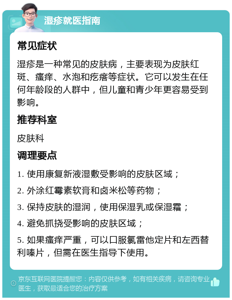 湿疹就医指南 常见症状 湿疹是一种常见的皮肤病，主要表现为皮肤红斑、瘙痒、水泡和疙瘩等症状。它可以发生在任何年龄段的人群中，但儿童和青少年更容易受到影响。 推荐科室 皮肤科 调理要点 1. 使用康复新液湿敷受影响的皮肤区域； 2. 外涂红霉素软膏和卤米松等药物； 3. 保持皮肤的湿润，使用保湿乳或保湿霜； 4. 避免抓挠受影响的皮肤区域； 5. 如果瘙痒严重，可以口服氯雷他定片和左西替利嗪片，但需在医生指导下使用。