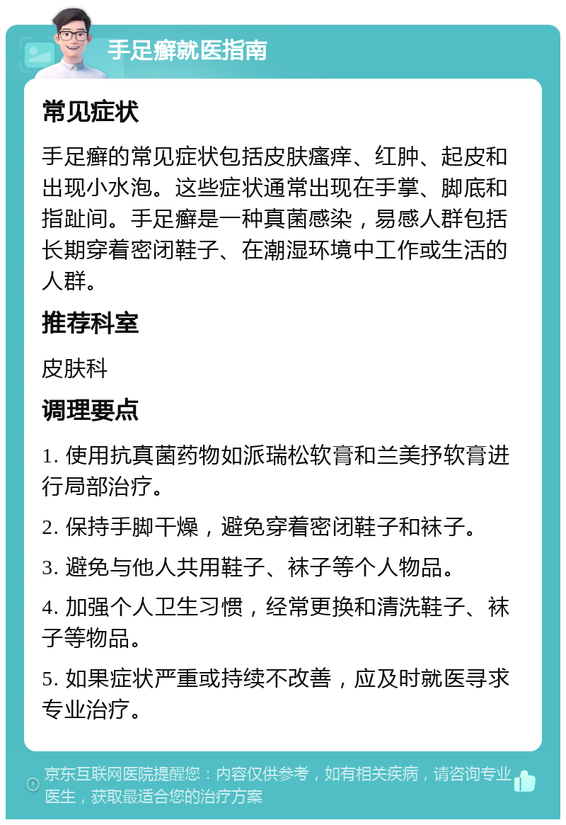 手足癣就医指南 常见症状 手足癣的常见症状包括皮肤瘙痒、红肿、起皮和出现小水泡。这些症状通常出现在手掌、脚底和指趾间。手足癣是一种真菌感染，易感人群包括长期穿着密闭鞋子、在潮湿环境中工作或生活的人群。 推荐科室 皮肤科 调理要点 1. 使用抗真菌药物如派瑞松软膏和兰美抒软膏进行局部治疗。 2. 保持手脚干燥，避免穿着密闭鞋子和袜子。 3. 避免与他人共用鞋子、袜子等个人物品。 4. 加强个人卫生习惯，经常更换和清洗鞋子、袜子等物品。 5. 如果症状严重或持续不改善，应及时就医寻求专业治疗。