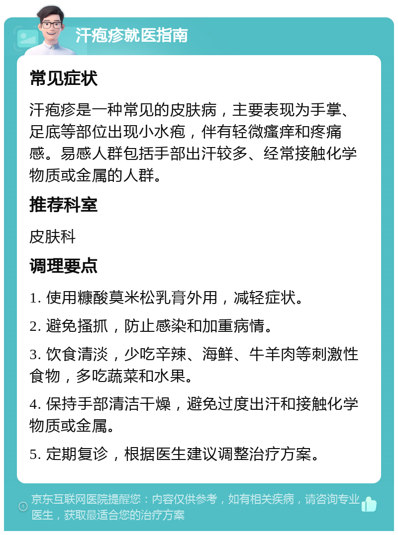 汗疱疹就医指南 常见症状 汗疱疹是一种常见的皮肤病，主要表现为手掌、足底等部位出现小水疱，伴有轻微瘙痒和疼痛感。易感人群包括手部出汗较多、经常接触化学物质或金属的人群。 推荐科室 皮肤科 调理要点 1. 使用糠酸莫米松乳膏外用，减轻症状。 2. 避免搔抓，防止感染和加重病情。 3. 饮食清淡，少吃辛辣、海鲜、牛羊肉等刺激性食物，多吃蔬菜和水果。 4. 保持手部清洁干燥，避免过度出汗和接触化学物质或金属。 5. 定期复诊，根据医生建议调整治疗方案。