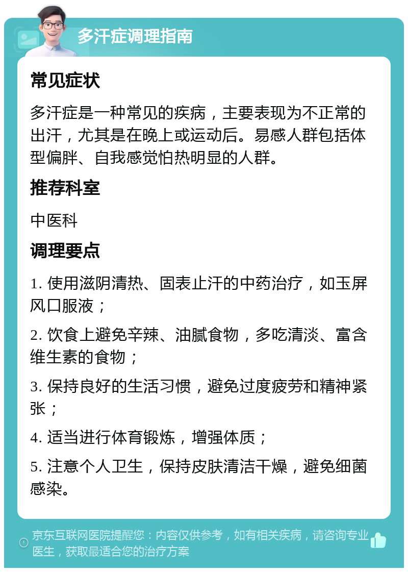 多汗症调理指南 常见症状 多汗症是一种常见的疾病，主要表现为不正常的出汗，尤其是在晚上或运动后。易感人群包括体型偏胖、自我感觉怕热明显的人群。 推荐科室 中医科 调理要点 1. 使用滋阴清热、固表止汗的中药治疗，如玉屏风口服液； 2. 饮食上避免辛辣、油腻食物，多吃清淡、富含维生素的食物； 3. 保持良好的生活习惯，避免过度疲劳和精神紧张； 4. 适当进行体育锻炼，增强体质； 5. 注意个人卫生，保持皮肤清洁干燥，避免细菌感染。