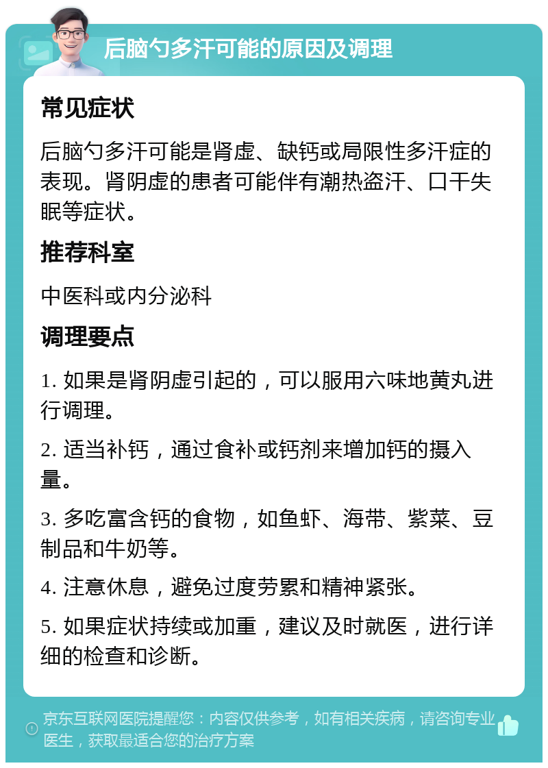 后脑勺多汗可能的原因及调理 常见症状 后脑勺多汗可能是肾虚、缺钙或局限性多汗症的表现。肾阴虚的患者可能伴有潮热盗汗、口干失眠等症状。 推荐科室 中医科或内分泌科 调理要点 1. 如果是肾阴虚引起的，可以服用六味地黄丸进行调理。 2. 适当补钙，通过食补或钙剂来增加钙的摄入量。 3. 多吃富含钙的食物，如鱼虾、海带、紫菜、豆制品和牛奶等。 4. 注意休息，避免过度劳累和精神紧张。 5. 如果症状持续或加重，建议及时就医，进行详细的检查和诊断。