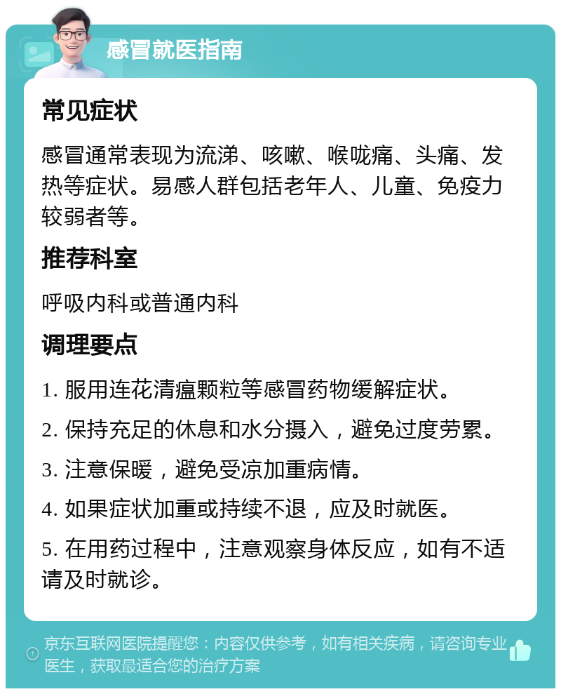 感冒就医指南 常见症状 感冒通常表现为流涕、咳嗽、喉咙痛、头痛、发热等症状。易感人群包括老年人、儿童、免疫力较弱者等。 推荐科室 呼吸内科或普通内科 调理要点 1. 服用连花清瘟颗粒等感冒药物缓解症状。 2. 保持充足的休息和水分摄入，避免过度劳累。 3. 注意保暖，避免受凉加重病情。 4. 如果症状加重或持续不退，应及时就医。 5. 在用药过程中，注意观察身体反应，如有不适请及时就诊。