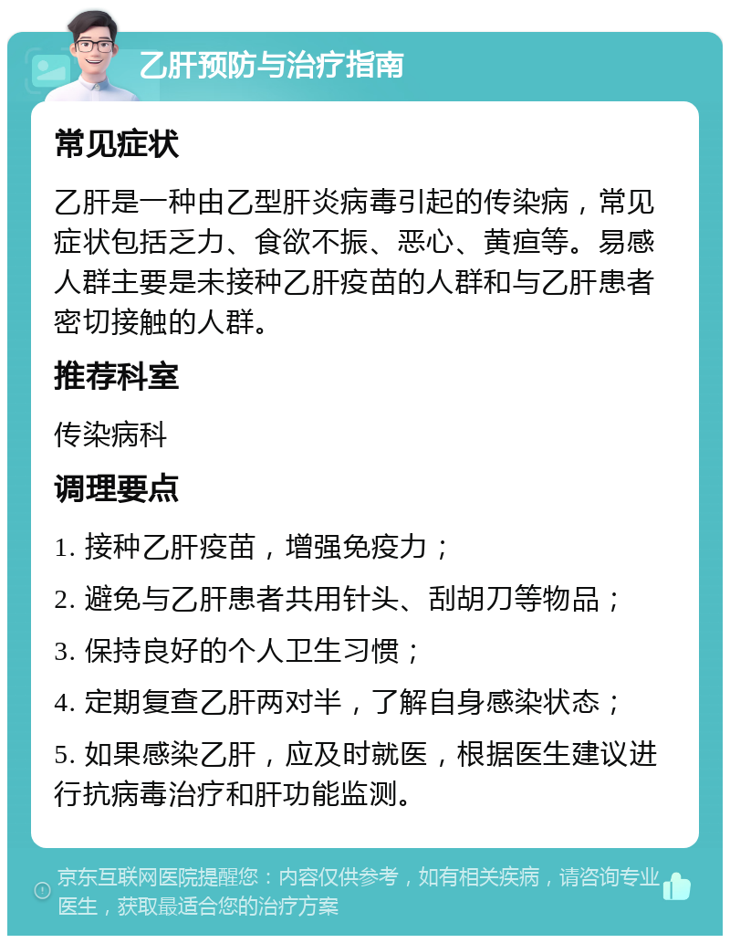 乙肝预防与治疗指南 常见症状 乙肝是一种由乙型肝炎病毒引起的传染病，常见症状包括乏力、食欲不振、恶心、黄疸等。易感人群主要是未接种乙肝疫苗的人群和与乙肝患者密切接触的人群。 推荐科室 传染病科 调理要点 1. 接种乙肝疫苗，增强免疫力； 2. 避免与乙肝患者共用针头、刮胡刀等物品； 3. 保持良好的个人卫生习惯； 4. 定期复查乙肝两对半，了解自身感染状态； 5. 如果感染乙肝，应及时就医，根据医生建议进行抗病毒治疗和肝功能监测。