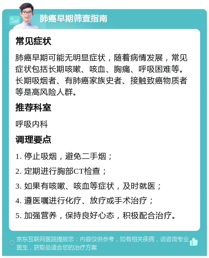 肺癌早期筛查指南 常见症状 肺癌早期可能无明显症状，随着病情发展，常见症状包括长期咳嗽、咳血、胸痛、呼吸困难等。长期吸烟者、有肺癌家族史者、接触致癌物质者等是高风险人群。 推荐科室 呼吸内科 调理要点 1. 停止吸烟，避免二手烟； 2. 定期进行胸部CT检查； 3. 如果有咳嗽、咳血等症状，及时就医； 4. 遵医嘱进行化疗、放疗或手术治疗； 5. 加强营养，保持良好心态，积极配合治疗。