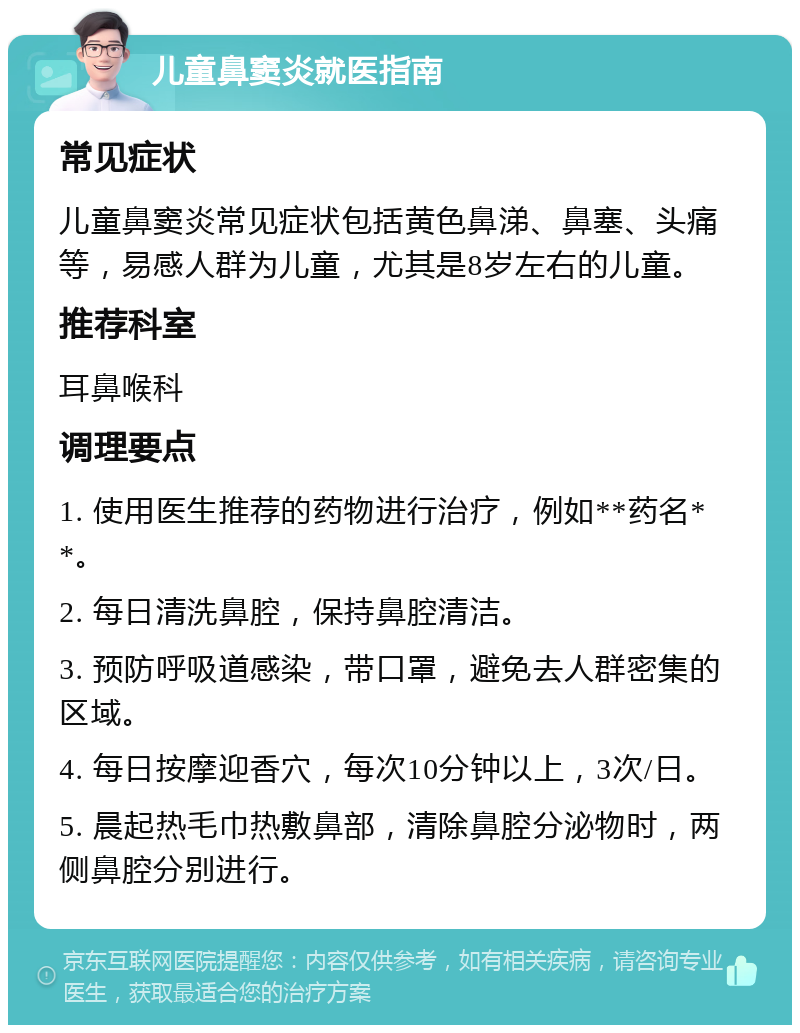 儿童鼻窦炎就医指南 常见症状 儿童鼻窦炎常见症状包括黄色鼻涕、鼻塞、头痛等，易感人群为儿童，尤其是8岁左右的儿童。 推荐科室 耳鼻喉科 调理要点 1. 使用医生推荐的药物进行治疗，例如**药名**。 2. 每日清洗鼻腔，保持鼻腔清洁。 3. 预防呼吸道感染，带口罩，避免去人群密集的区域。 4. 每日按摩迎香穴，每次10分钟以上，3次/日。 5. 晨起热毛巾热敷鼻部，清除鼻腔分泌物时，两侧鼻腔分别进行。