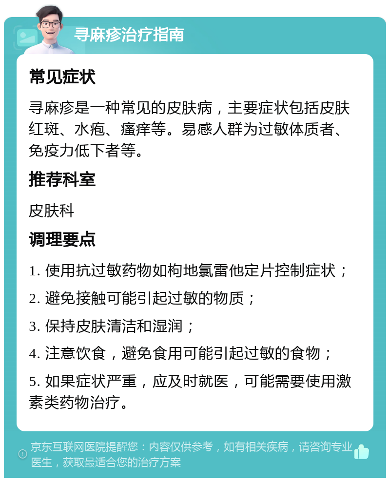 寻麻疹治疗指南 常见症状 寻麻疹是一种常见的皮肤病，主要症状包括皮肤红斑、水疱、瘙痒等。易感人群为过敏体质者、免疫力低下者等。 推荐科室 皮肤科 调理要点 1. 使用抗过敏药物如枸地氯雷他定片控制症状； 2. 避免接触可能引起过敏的物质； 3. 保持皮肤清洁和湿润； 4. 注意饮食，避免食用可能引起过敏的食物； 5. 如果症状严重，应及时就医，可能需要使用激素类药物治疗。