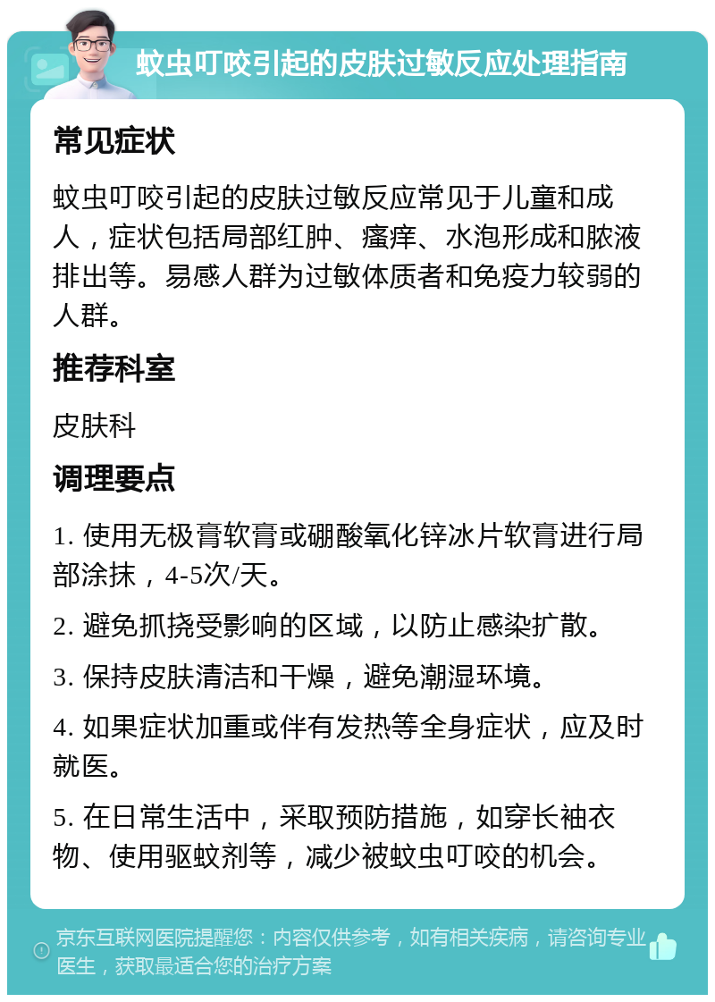 蚊虫叮咬引起的皮肤过敏反应处理指南 常见症状 蚊虫叮咬引起的皮肤过敏反应常见于儿童和成人，症状包括局部红肿、瘙痒、水泡形成和脓液排出等。易感人群为过敏体质者和免疫力较弱的人群。 推荐科室 皮肤科 调理要点 1. 使用无极膏软膏或硼酸氧化锌冰片软膏进行局部涂抹，4-5次/天。 2. 避免抓挠受影响的区域，以防止感染扩散。 3. 保持皮肤清洁和干燥，避免潮湿环境。 4. 如果症状加重或伴有发热等全身症状，应及时就医。 5. 在日常生活中，采取预防措施，如穿长袖衣物、使用驱蚊剂等，减少被蚊虫叮咬的机会。