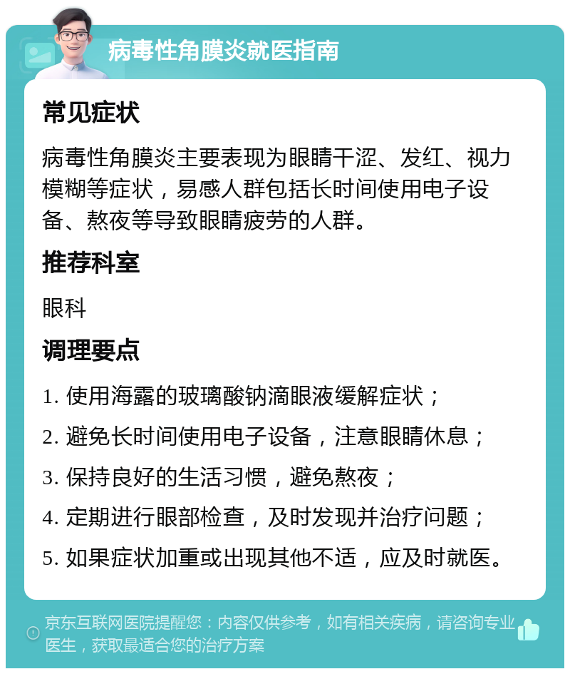 病毒性角膜炎就医指南 常见症状 病毒性角膜炎主要表现为眼睛干涩、发红、视力模糊等症状，易感人群包括长时间使用电子设备、熬夜等导致眼睛疲劳的人群。 推荐科室 眼科 调理要点 1. 使用海露的玻璃酸钠滴眼液缓解症状； 2. 避免长时间使用电子设备，注意眼睛休息； 3. 保持良好的生活习惯，避免熬夜； 4. 定期进行眼部检查，及时发现并治疗问题； 5. 如果症状加重或出现其他不适，应及时就医。