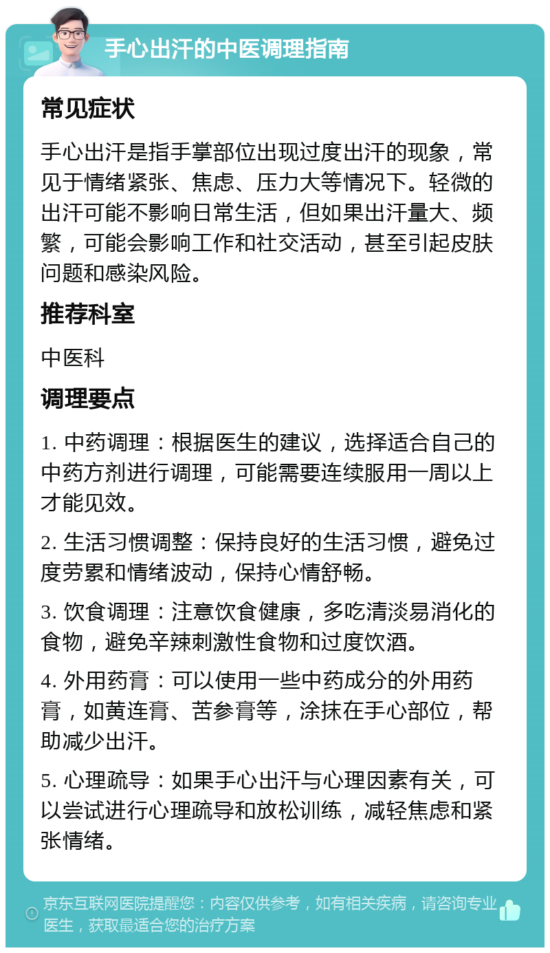 手心出汗的中医调理指南 常见症状 手心出汗是指手掌部位出现过度出汗的现象，常见于情绪紧张、焦虑、压力大等情况下。轻微的出汗可能不影响日常生活，但如果出汗量大、频繁，可能会影响工作和社交活动，甚至引起皮肤问题和感染风险。 推荐科室 中医科 调理要点 1. 中药调理：根据医生的建议，选择适合自己的中药方剂进行调理，可能需要连续服用一周以上才能见效。 2. 生活习惯调整：保持良好的生活习惯，避免过度劳累和情绪波动，保持心情舒畅。 3. 饮食调理：注意饮食健康，多吃清淡易消化的食物，避免辛辣刺激性食物和过度饮酒。 4. 外用药膏：可以使用一些中药成分的外用药膏，如黄连膏、苦参膏等，涂抹在手心部位，帮助减少出汗。 5. 心理疏导：如果手心出汗与心理因素有关，可以尝试进行心理疏导和放松训练，减轻焦虑和紧张情绪。