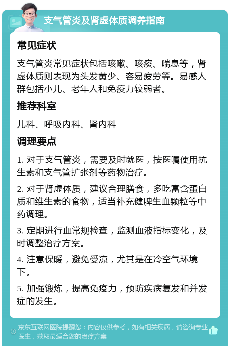 支气管炎及肾虚体质调养指南 常见症状 支气管炎常见症状包括咳嗽、咳痰、喘息等，肾虚体质则表现为头发黄少、容易疲劳等。易感人群包括小儿、老年人和免疫力较弱者。 推荐科室 儿科、呼吸内科、肾内科 调理要点 1. 对于支气管炎，需要及时就医，按医嘱使用抗生素和支气管扩张剂等药物治疗。 2. 对于肾虚体质，建议合理膳食，多吃富含蛋白质和维生素的食物，适当补充健脾生血颗粒等中药调理。 3. 定期进行血常规检查，监测血液指标变化，及时调整治疗方案。 4. 注意保暖，避免受凉，尤其是在冷空气环境下。 5. 加强锻炼，提高免疫力，预防疾病复发和并发症的发生。