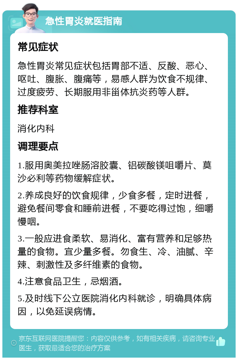 急性胃炎就医指南 常见症状 急性胃炎常见症状包括胃部不适、反酸、恶心、呕吐、腹胀、腹痛等，易感人群为饮食不规律、过度疲劳、长期服用非甾体抗炎药等人群。 推荐科室 消化内科 调理要点 1.服用奥美拉唑肠溶胶囊、铝碳酸镁咀嚼片、莫沙必利等药物缓解症状。 2.养成良好的饮食规律，少食多餐，定时进餐，避免餐间零食和睡前进餐，不要吃得过饱，细嚼慢咽。 3.一般应进食柔软、易消化、富有营养和足够热量的食物。宜少量多餐。勿食生、冷、油腻、辛辣、刺激性及多纤维素的食物。 4.注意食品卫生，忌烟酒。 5.及时线下公立医院消化内科就诊，明确具体病因，以免延误病情。