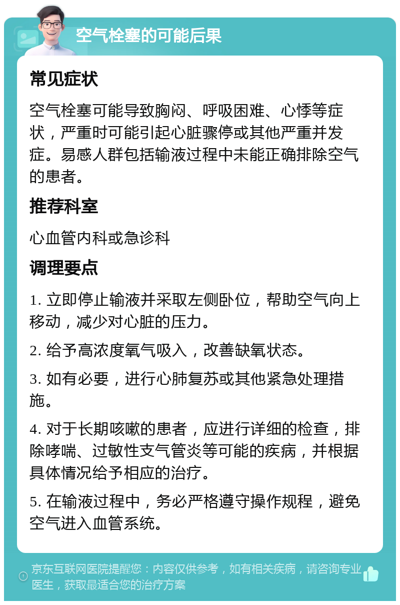 空气栓塞的可能后果 常见症状 空气栓塞可能导致胸闷、呼吸困难、心悸等症状，严重时可能引起心脏骤停或其他严重并发症。易感人群包括输液过程中未能正确排除空气的患者。 推荐科室 心血管内科或急诊科 调理要点 1. 立即停止输液并采取左侧卧位，帮助空气向上移动，减少对心脏的压力。 2. 给予高浓度氧气吸入，改善缺氧状态。 3. 如有必要，进行心肺复苏或其他紧急处理措施。 4. 对于长期咳嗽的患者，应进行详细的检查，排除哮喘、过敏性支气管炎等可能的疾病，并根据具体情况给予相应的治疗。 5. 在输液过程中，务必严格遵守操作规程，避免空气进入血管系统。