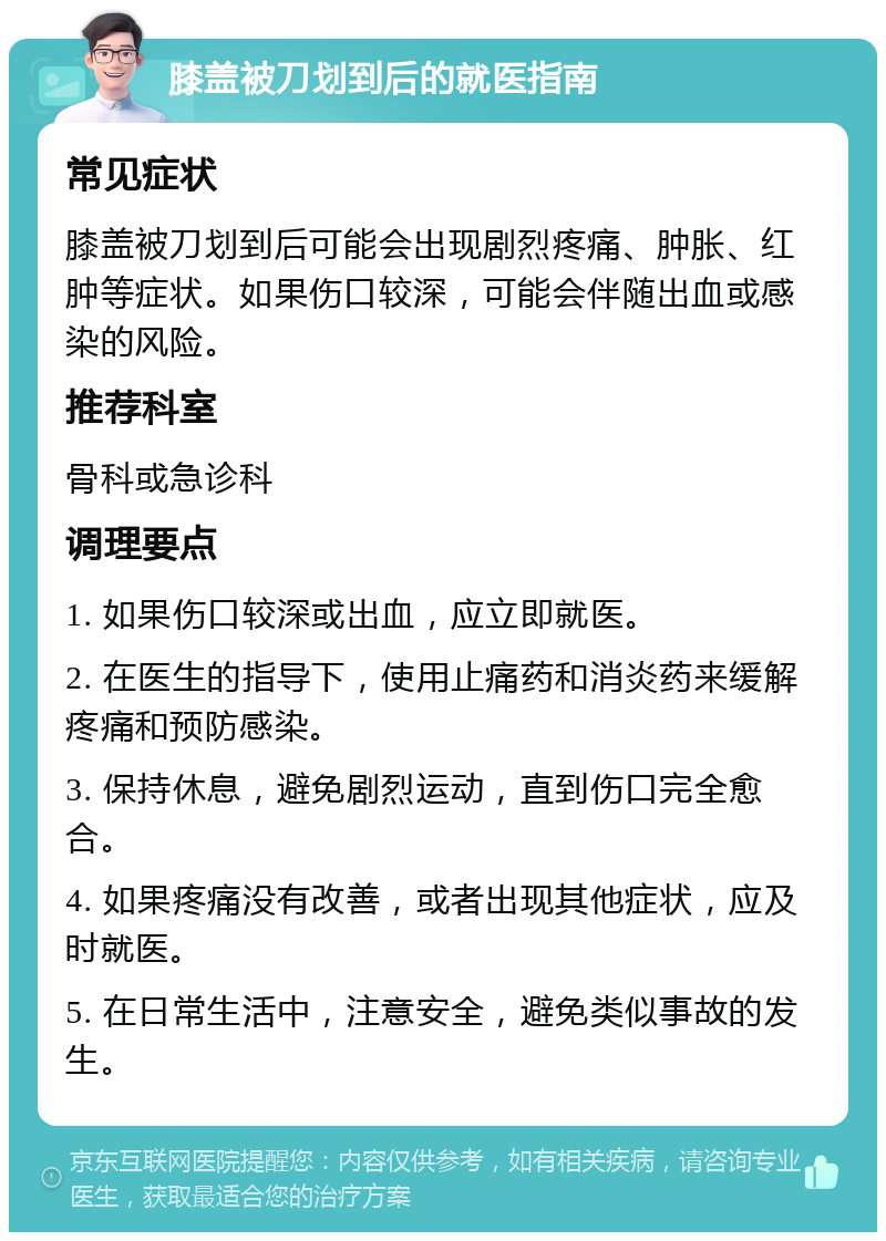 膝盖被刀划到后的就医指南 常见症状 膝盖被刀划到后可能会出现剧烈疼痛、肿胀、红肿等症状。如果伤口较深，可能会伴随出血或感染的风险。 推荐科室 骨科或急诊科 调理要点 1. 如果伤口较深或出血，应立即就医。 2. 在医生的指导下，使用止痛药和消炎药来缓解疼痛和预防感染。 3. 保持休息，避免剧烈运动，直到伤口完全愈合。 4. 如果疼痛没有改善，或者出现其他症状，应及时就医。 5. 在日常生活中，注意安全，避免类似事故的发生。