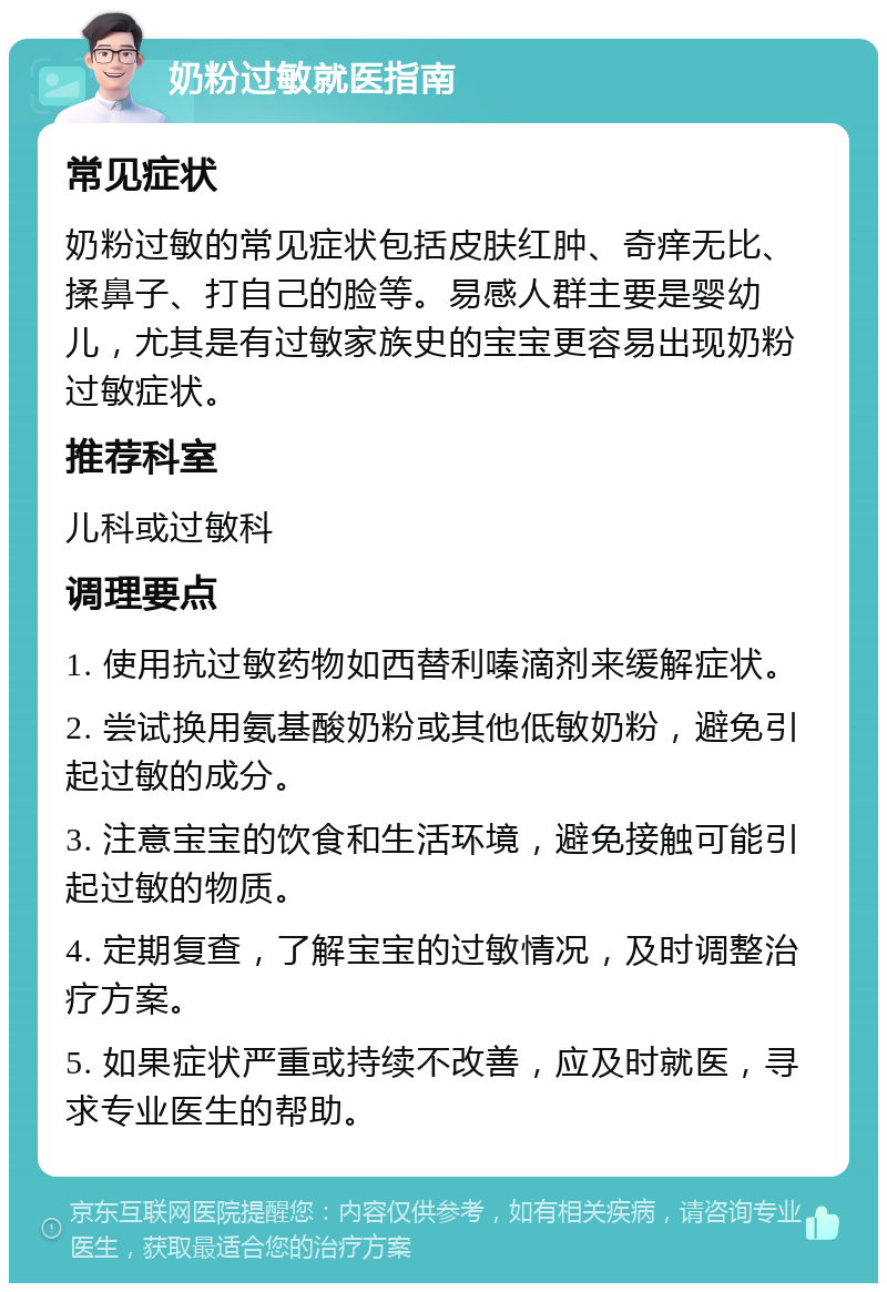 奶粉过敏就医指南 常见症状 奶粉过敏的常见症状包括皮肤红肿、奇痒无比、揉鼻子、打自己的脸等。易感人群主要是婴幼儿，尤其是有过敏家族史的宝宝更容易出现奶粉过敏症状。 推荐科室 儿科或过敏科 调理要点 1. 使用抗过敏药物如西替利嗪滴剂来缓解症状。 2. 尝试换用氨基酸奶粉或其他低敏奶粉，避免引起过敏的成分。 3. 注意宝宝的饮食和生活环境，避免接触可能引起过敏的物质。 4. 定期复查，了解宝宝的过敏情况，及时调整治疗方案。 5. 如果症状严重或持续不改善，应及时就医，寻求专业医生的帮助。