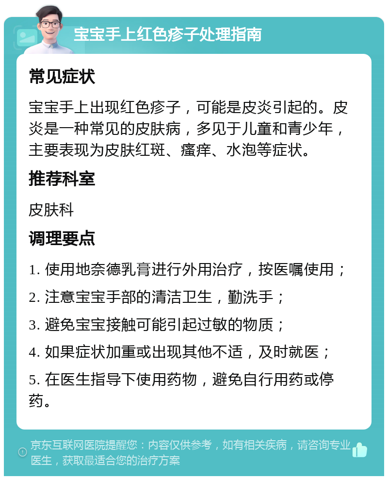 宝宝手上红色疹子处理指南 常见症状 宝宝手上出现红色疹子，可能是皮炎引起的。皮炎是一种常见的皮肤病，多见于儿童和青少年，主要表现为皮肤红斑、瘙痒、水泡等症状。 推荐科室 皮肤科 调理要点 1. 使用地奈德乳膏进行外用治疗，按医嘱使用； 2. 注意宝宝手部的清洁卫生，勤洗手； 3. 避免宝宝接触可能引起过敏的物质； 4. 如果症状加重或出现其他不适，及时就医； 5. 在医生指导下使用药物，避免自行用药或停药。