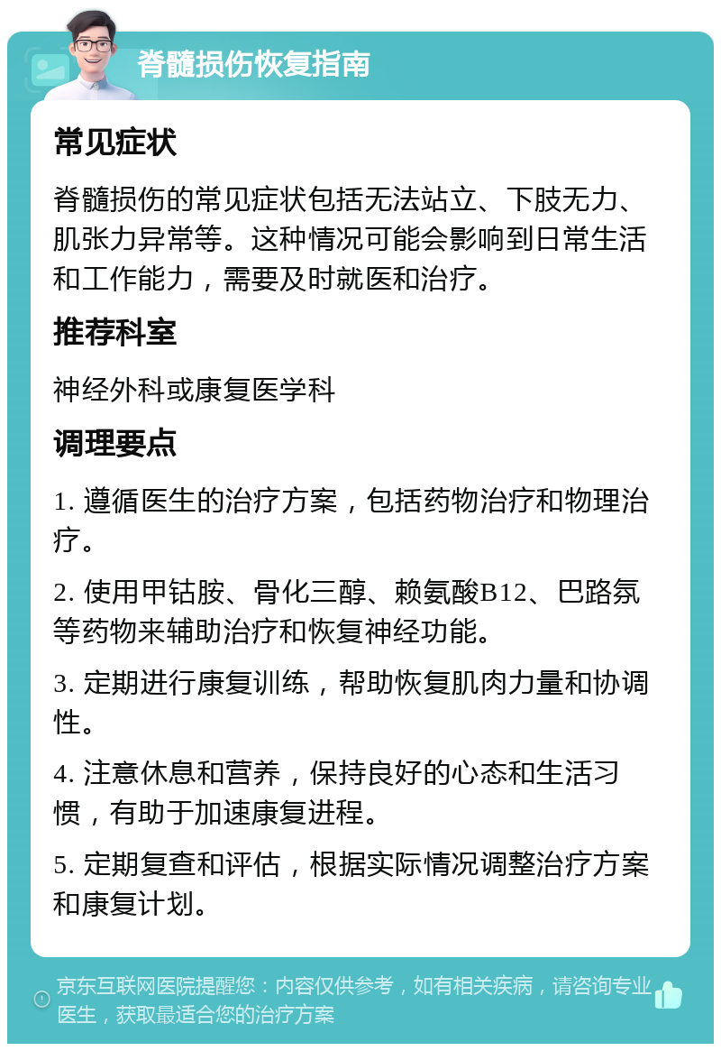 脊髓损伤恢复指南 常见症状 脊髓损伤的常见症状包括无法站立、下肢无力、肌张力异常等。这种情况可能会影响到日常生活和工作能力，需要及时就医和治疗。 推荐科室 神经外科或康复医学科 调理要点 1. 遵循医生的治疗方案，包括药物治疗和物理治疗。 2. 使用甲钴胺、骨化三醇、赖氨酸B12、巴路氛等药物来辅助治疗和恢复神经功能。 3. 定期进行康复训练，帮助恢复肌肉力量和协调性。 4. 注意休息和营养，保持良好的心态和生活习惯，有助于加速康复进程。 5. 定期复查和评估，根据实际情况调整治疗方案和康复计划。