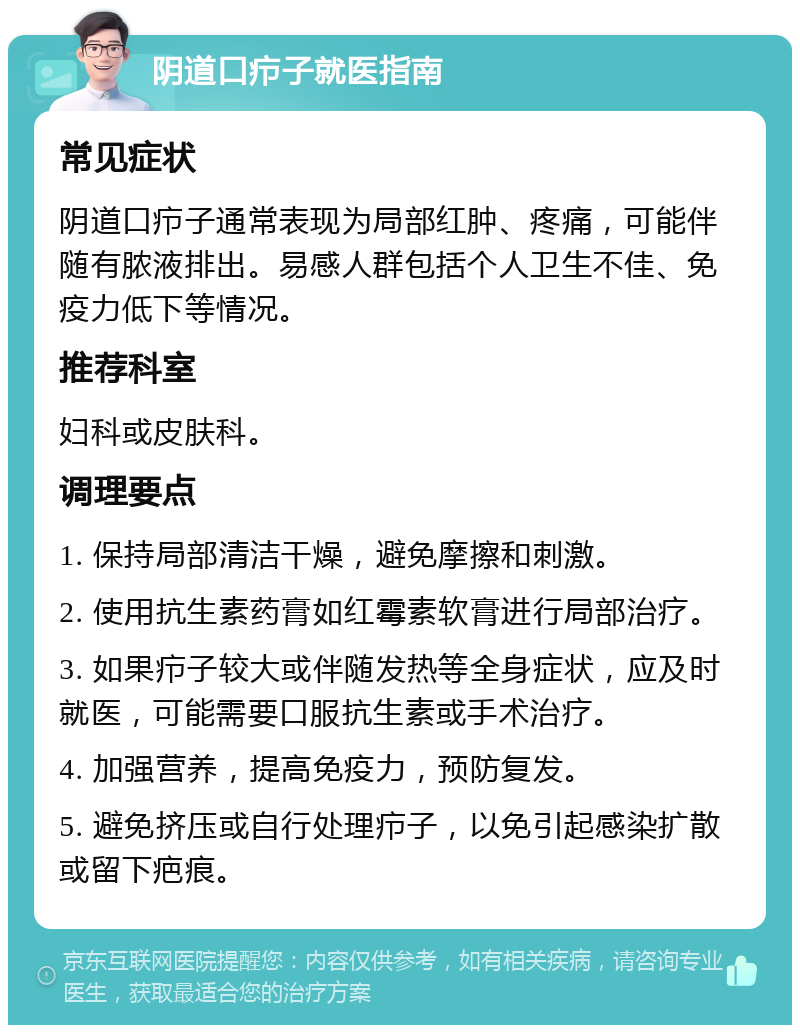 阴道口疖子就医指南 常见症状 阴道口疖子通常表现为局部红肿、疼痛，可能伴随有脓液排出。易感人群包括个人卫生不佳、免疫力低下等情况。 推荐科室 妇科或皮肤科。 调理要点 1. 保持局部清洁干燥，避免摩擦和刺激。 2. 使用抗生素药膏如红霉素软膏进行局部治疗。 3. 如果疖子较大或伴随发热等全身症状，应及时就医，可能需要口服抗生素或手术治疗。 4. 加强营养，提高免疫力，预防复发。 5. 避免挤压或自行处理疖子，以免引起感染扩散或留下疤痕。