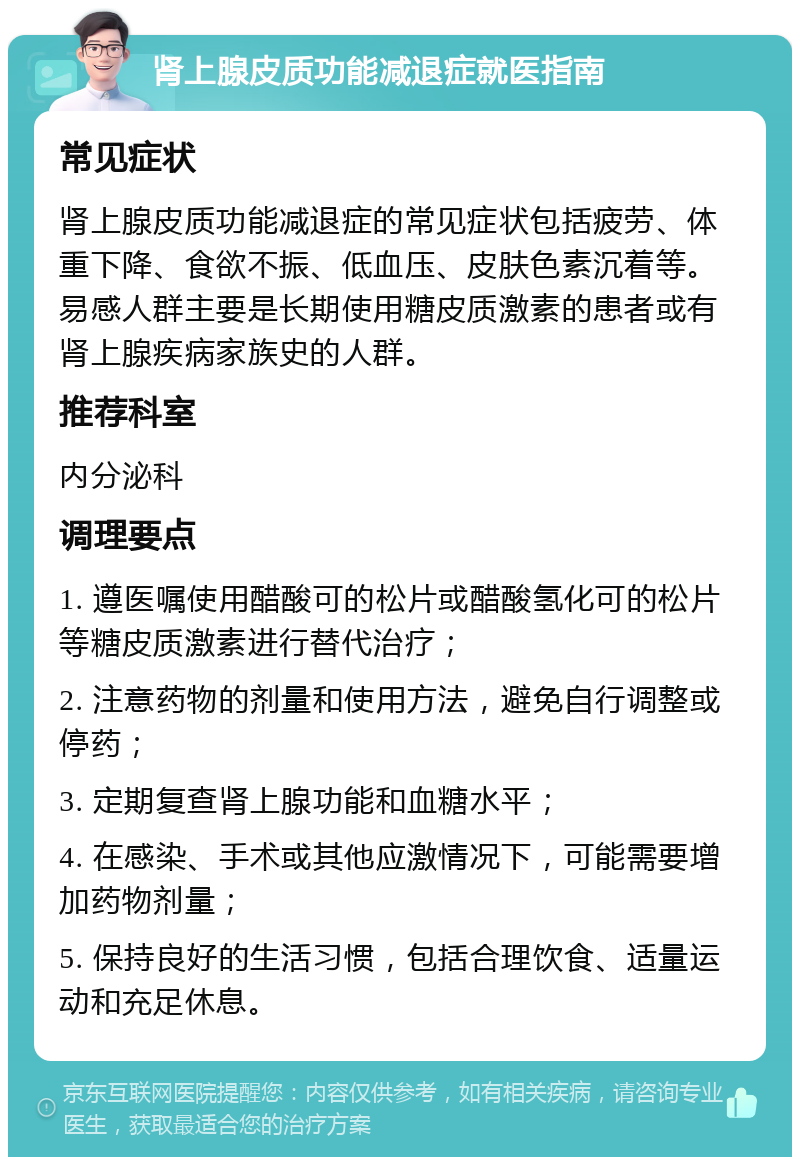 肾上腺皮质功能减退症就医指南 常见症状 肾上腺皮质功能减退症的常见症状包括疲劳、体重下降、食欲不振、低血压、皮肤色素沉着等。易感人群主要是长期使用糖皮质激素的患者或有肾上腺疾病家族史的人群。 推荐科室 内分泌科 调理要点 1. 遵医嘱使用醋酸可的松片或醋酸氢化可的松片等糖皮质激素进行替代治疗； 2. 注意药物的剂量和使用方法，避免自行调整或停药； 3. 定期复查肾上腺功能和血糖水平； 4. 在感染、手术或其他应激情况下，可能需要增加药物剂量； 5. 保持良好的生活习惯，包括合理饮食、适量运动和充足休息。