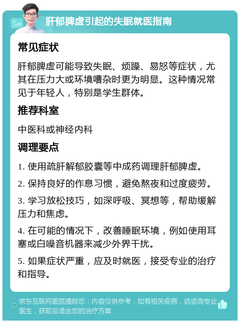 肝郁脾虚引起的失眠就医指南 常见症状 肝郁脾虚可能导致失眠、烦躁、易怒等症状，尤其在压力大或环境嘈杂时更为明显。这种情况常见于年轻人，特别是学生群体。 推荐科室 中医科或神经内科 调理要点 1. 使用疏肝解郁胶囊等中成药调理肝郁脾虚。 2. 保持良好的作息习惯，避免熬夜和过度疲劳。 3. 学习放松技巧，如深呼吸、冥想等，帮助缓解压力和焦虑。 4. 在可能的情况下，改善睡眠环境，例如使用耳塞或白噪音机器来减少外界干扰。 5. 如果症状严重，应及时就医，接受专业的治疗和指导。