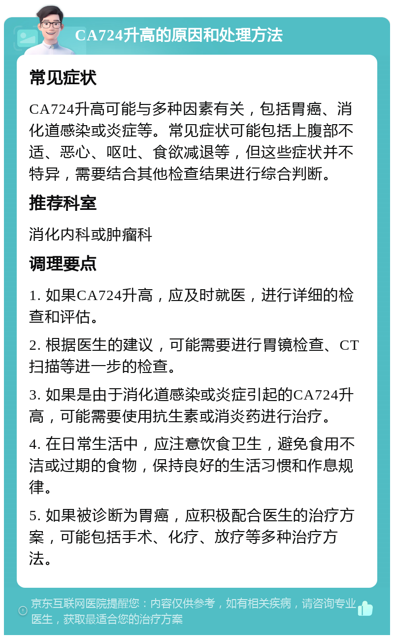 CA724升高的原因和处理方法 常见症状 CA724升高可能与多种因素有关，包括胃癌、消化道感染或炎症等。常见症状可能包括上腹部不适、恶心、呕吐、食欲减退等，但这些症状并不特异，需要结合其他检查结果进行综合判断。 推荐科室 消化内科或肿瘤科 调理要点 1. 如果CA724升高，应及时就医，进行详细的检查和评估。 2. 根据医生的建议，可能需要进行胃镜检查、CT扫描等进一步的检查。 3. 如果是由于消化道感染或炎症引起的CA724升高，可能需要使用抗生素或消炎药进行治疗。 4. 在日常生活中，应注意饮食卫生，避免食用不洁或过期的食物，保持良好的生活习惯和作息规律。 5. 如果被诊断为胃癌，应积极配合医生的治疗方案，可能包括手术、化疗、放疗等多种治疗方法。