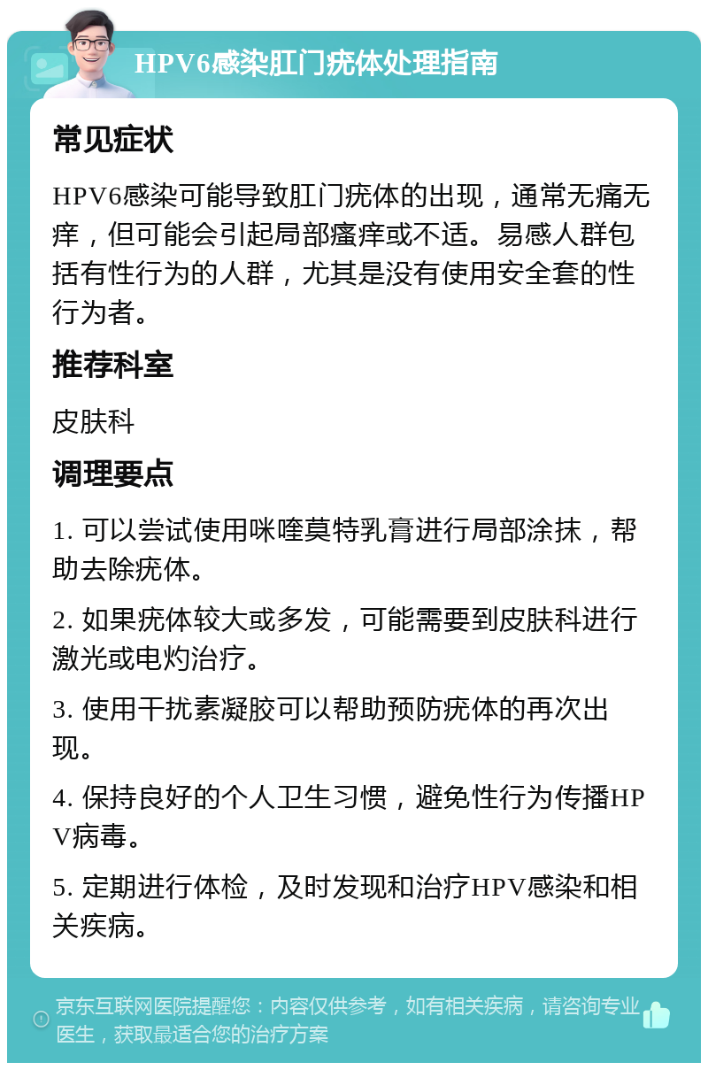 HPV6感染肛门疣体处理指南 常见症状 HPV6感染可能导致肛门疣体的出现，通常无痛无痒，但可能会引起局部瘙痒或不适。易感人群包括有性行为的人群，尤其是没有使用安全套的性行为者。 推荐科室 皮肤科 调理要点 1. 可以尝试使用咪喹莫特乳膏进行局部涂抹，帮助去除疣体。 2. 如果疣体较大或多发，可能需要到皮肤科进行激光或电灼治疗。 3. 使用干扰素凝胶可以帮助预防疣体的再次出现。 4. 保持良好的个人卫生习惯，避免性行为传播HPV病毒。 5. 定期进行体检，及时发现和治疗HPV感染和相关疾病。