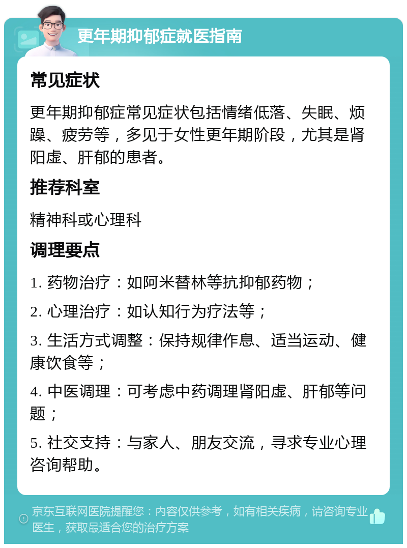 更年期抑郁症就医指南 常见症状 更年期抑郁症常见症状包括情绪低落、失眠、烦躁、疲劳等，多见于女性更年期阶段，尤其是肾阳虚、肝郁的患者。 推荐科室 精神科或心理科 调理要点 1. 药物治疗：如阿米替林等抗抑郁药物； 2. 心理治疗：如认知行为疗法等； 3. 生活方式调整：保持规律作息、适当运动、健康饮食等； 4. 中医调理：可考虑中药调理肾阳虚、肝郁等问题； 5. 社交支持：与家人、朋友交流，寻求专业心理咨询帮助。