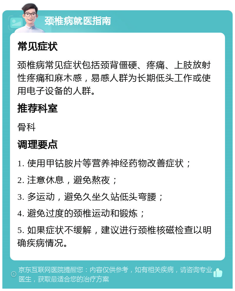 颈椎病就医指南 常见症状 颈椎病常见症状包括颈背僵硬、疼痛、上肢放射性疼痛和麻木感，易感人群为长期低头工作或使用电子设备的人群。 推荐科室 骨科 调理要点 1. 使用甲钴胺片等营养神经药物改善症状； 2. 注意休息，避免熬夜； 3. 多运动，避免久坐久站低头弯腰； 4. 避免过度的颈椎运动和锻炼； 5. 如果症状不缓解，建议进行颈椎核磁检查以明确疾病情况。