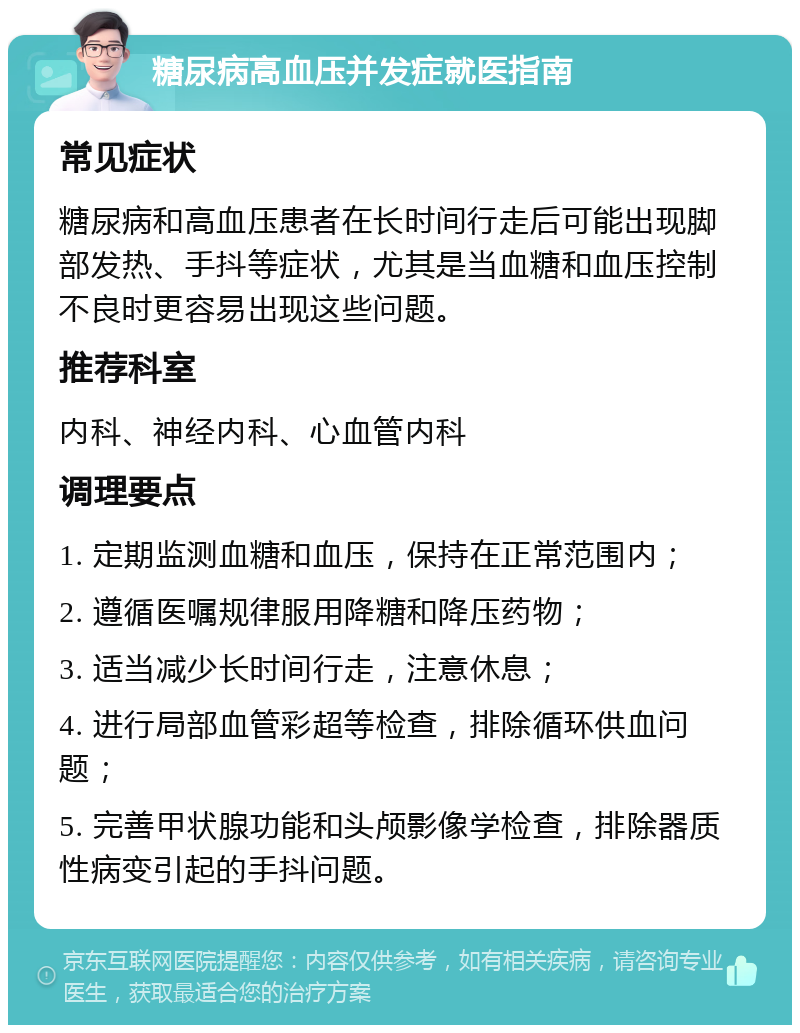 糖尿病高血压并发症就医指南 常见症状 糖尿病和高血压患者在长时间行走后可能出现脚部发热、手抖等症状，尤其是当血糖和血压控制不良时更容易出现这些问题。 推荐科室 内科、神经内科、心血管内科 调理要点 1. 定期监测血糖和血压，保持在正常范围内； 2. 遵循医嘱规律服用降糖和降压药物； 3. 适当减少长时间行走，注意休息； 4. 进行局部血管彩超等检查，排除循环供血问题； 5. 完善甲状腺功能和头颅影像学检查，排除器质性病变引起的手抖问题。