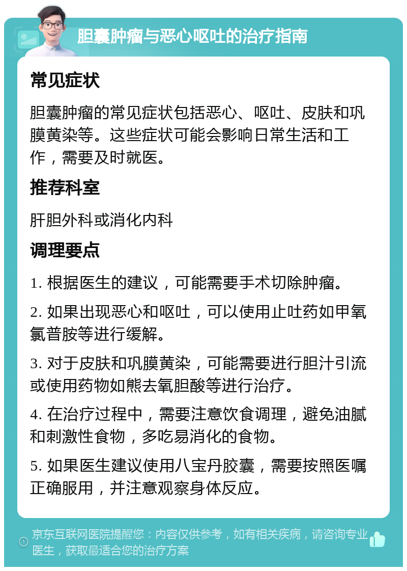 胆囊肿瘤与恶心呕吐的治疗指南 常见症状 胆囊肿瘤的常见症状包括恶心、呕吐、皮肤和巩膜黄染等。这些症状可能会影响日常生活和工作，需要及时就医。 推荐科室 肝胆外科或消化内科 调理要点 1. 根据医生的建议，可能需要手术切除肿瘤。 2. 如果出现恶心和呕吐，可以使用止吐药如甲氧氯普胺等进行缓解。 3. 对于皮肤和巩膜黄染，可能需要进行胆汁引流或使用药物如熊去氧胆酸等进行治疗。 4. 在治疗过程中，需要注意饮食调理，避免油腻和刺激性食物，多吃易消化的食物。 5. 如果医生建议使用八宝丹胶囊，需要按照医嘱正确服用，并注意观察身体反应。