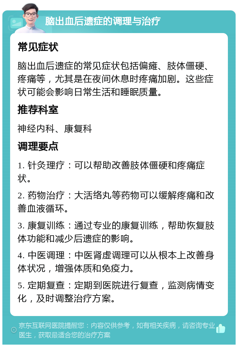 脑出血后遗症的调理与治疗 常见症状 脑出血后遗症的常见症状包括偏瘫、肢体僵硬、疼痛等，尤其是在夜间休息时疼痛加剧。这些症状可能会影响日常生活和睡眠质量。 推荐科室 神经内科、康复科 调理要点 1. 针灸理疗：可以帮助改善肢体僵硬和疼痛症状。 2. 药物治疗：大活络丸等药物可以缓解疼痛和改善血液循环。 3. 康复训练：通过专业的康复训练，帮助恢复肢体功能和减少后遗症的影响。 4. 中医调理：中医肾虚调理可以从根本上改善身体状况，增强体质和免疫力。 5. 定期复查：定期到医院进行复查，监测病情变化，及时调整治疗方案。