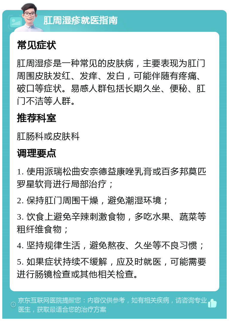 肛周湿疹就医指南 常见症状 肛周湿疹是一种常见的皮肤病，主要表现为肛门周围皮肤发红、发痒、发白，可能伴随有疼痛、破口等症状。易感人群包括长期久坐、便秘、肛门不洁等人群。 推荐科室 肛肠科或皮肤科 调理要点 1. 使用派瑞松曲安奈德益康唑乳膏或百多邦莫匹罗星软膏进行局部治疗； 2. 保持肛门周围干燥，避免潮湿环境； 3. 饮食上避免辛辣刺激食物，多吃水果、蔬菜等粗纤维食物； 4. 坚持规律生活，避免熬夜、久坐等不良习惯； 5. 如果症状持续不缓解，应及时就医，可能需要进行肠镜检查或其他相关检查。