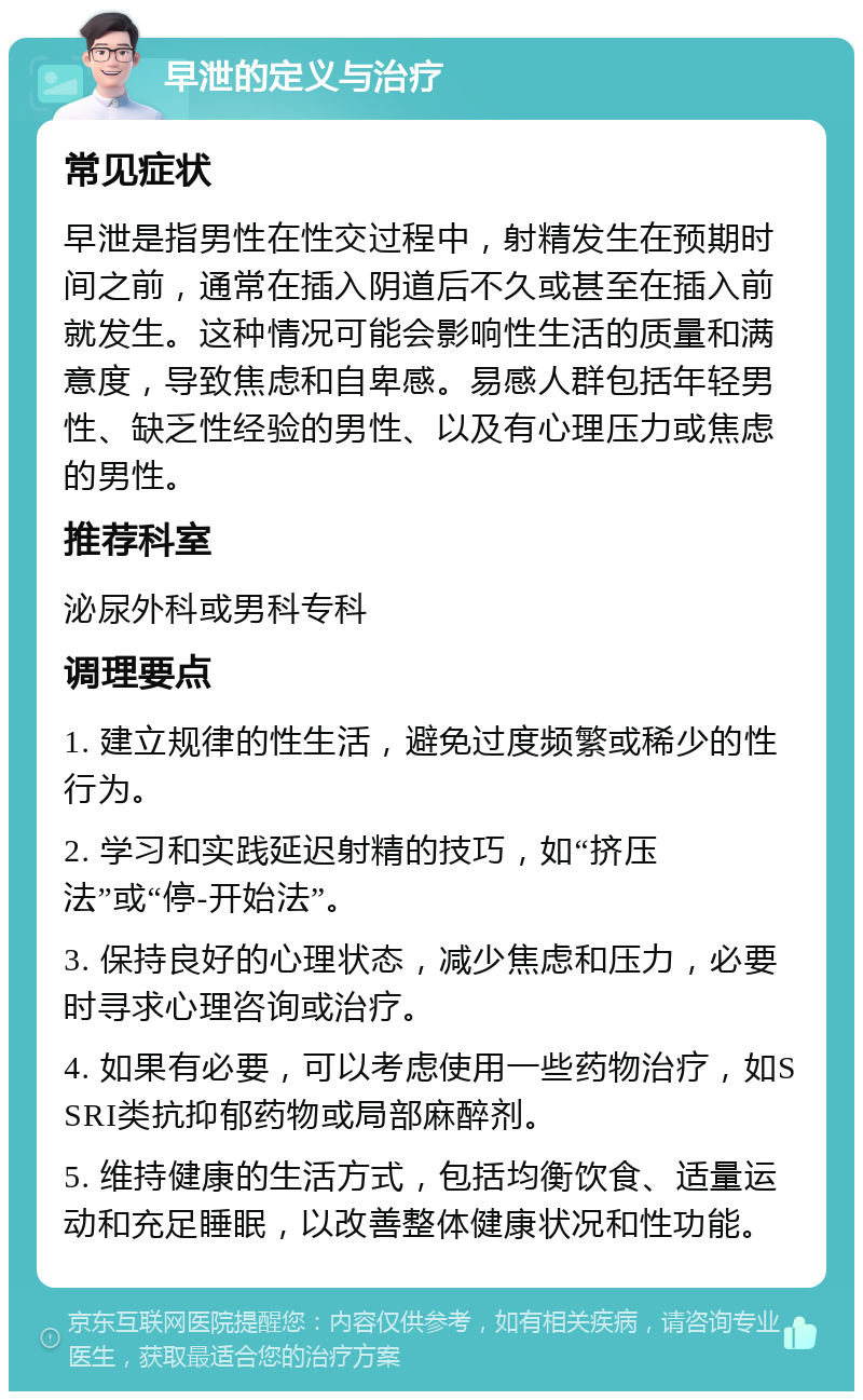 早泄的定义与治疗 常见症状 早泄是指男性在性交过程中，射精发生在预期时间之前，通常在插入阴道后不久或甚至在插入前就发生。这种情况可能会影响性生活的质量和满意度，导致焦虑和自卑感。易感人群包括年轻男性、缺乏性经验的男性、以及有心理压力或焦虑的男性。 推荐科室 泌尿外科或男科专科 调理要点 1. 建立规律的性生活，避免过度频繁或稀少的性行为。 2. 学习和实践延迟射精的技巧，如“挤压法”或“停-开始法”。 3. 保持良好的心理状态，减少焦虑和压力，必要时寻求心理咨询或治疗。 4. 如果有必要，可以考虑使用一些药物治疗，如SSRI类抗抑郁药物或局部麻醉剂。 5. 维持健康的生活方式，包括均衡饮食、适量运动和充足睡眠，以改善整体健康状况和性功能。