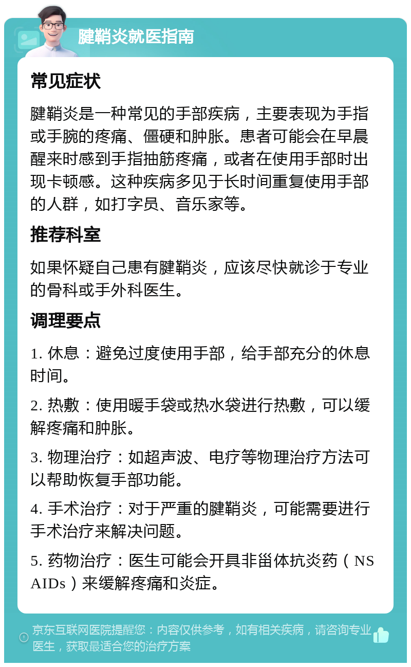 腱鞘炎就医指南 常见症状 腱鞘炎是一种常见的手部疾病，主要表现为手指或手腕的疼痛、僵硬和肿胀。患者可能会在早晨醒来时感到手指抽筋疼痛，或者在使用手部时出现卡顿感。这种疾病多见于长时间重复使用手部的人群，如打字员、音乐家等。 推荐科室 如果怀疑自己患有腱鞘炎，应该尽快就诊于专业的骨科或手外科医生。 调理要点 1. 休息：避免过度使用手部，给手部充分的休息时间。 2. 热敷：使用暖手袋或热水袋进行热敷，可以缓解疼痛和肿胀。 3. 物理治疗：如超声波、电疗等物理治疗方法可以帮助恢复手部功能。 4. 手术治疗：对于严重的腱鞘炎，可能需要进行手术治疗来解决问题。 5. 药物治疗：医生可能会开具非甾体抗炎药（NSAIDs）来缓解疼痛和炎症。