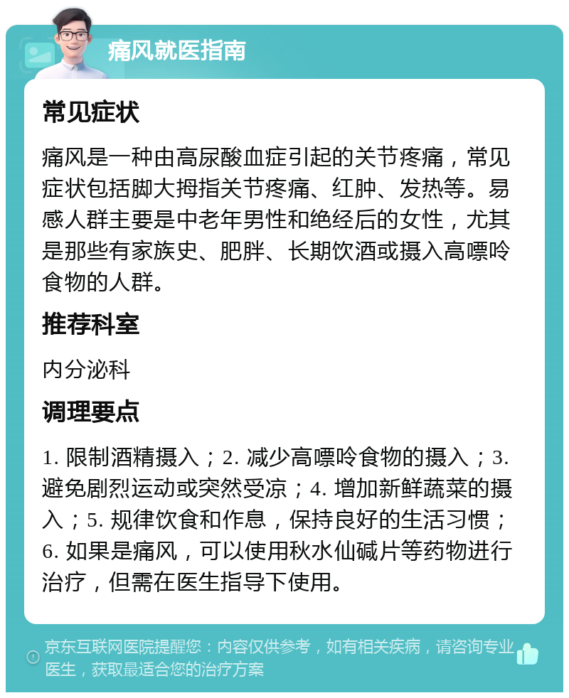 痛风就医指南 常见症状 痛风是一种由高尿酸血症引起的关节疼痛，常见症状包括脚大拇指关节疼痛、红肿、发热等。易感人群主要是中老年男性和绝经后的女性，尤其是那些有家族史、肥胖、长期饮酒或摄入高嘌呤食物的人群。 推荐科室 内分泌科 调理要点 1. 限制酒精摄入；2. 减少高嘌呤食物的摄入；3. 避免剧烈运动或突然受凉；4. 增加新鲜蔬菜的摄入；5. 规律饮食和作息，保持良好的生活习惯；6. 如果是痛风，可以使用秋水仙碱片等药物进行治疗，但需在医生指导下使用。