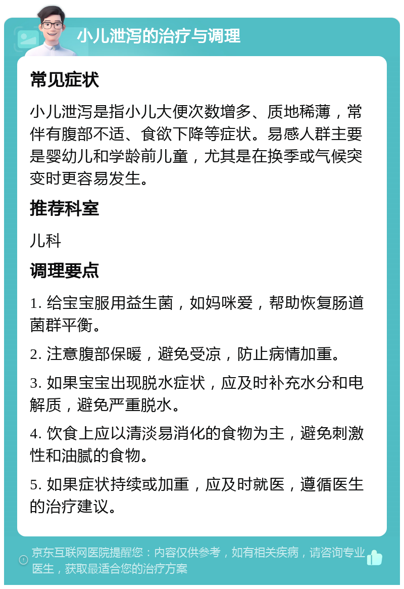 小儿泄泻的治疗与调理 常见症状 小儿泄泻是指小儿大便次数增多、质地稀薄，常伴有腹部不适、食欲下降等症状。易感人群主要是婴幼儿和学龄前儿童，尤其是在换季或气候突变时更容易发生。 推荐科室 儿科 调理要点 1. 给宝宝服用益生菌，如妈咪爱，帮助恢复肠道菌群平衡。 2. 注意腹部保暖，避免受凉，防止病情加重。 3. 如果宝宝出现脱水症状，应及时补充水分和电解质，避免严重脱水。 4. 饮食上应以清淡易消化的食物为主，避免刺激性和油腻的食物。 5. 如果症状持续或加重，应及时就医，遵循医生的治疗建议。