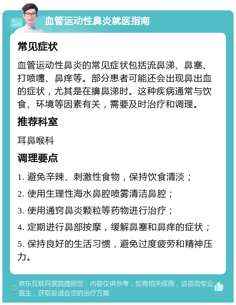 血管运动性鼻炎就医指南 常见症状 血管运动性鼻炎的常见症状包括流鼻涕、鼻塞、打喷嚏、鼻痒等。部分患者可能还会出现鼻出血的症状，尤其是在擤鼻涕时。这种疾病通常与饮食、环境等因素有关，需要及时治疗和调理。 推荐科室 耳鼻喉科 调理要点 1. 避免辛辣、刺激性食物，保持饮食清淡； 2. 使用生理性海水鼻腔喷雾清洁鼻腔； 3. 使用通窍鼻炎颗粒等药物进行治疗； 4. 定期进行鼻部按摩，缓解鼻塞和鼻痒的症状； 5. 保持良好的生活习惯，避免过度疲劳和精神压力。