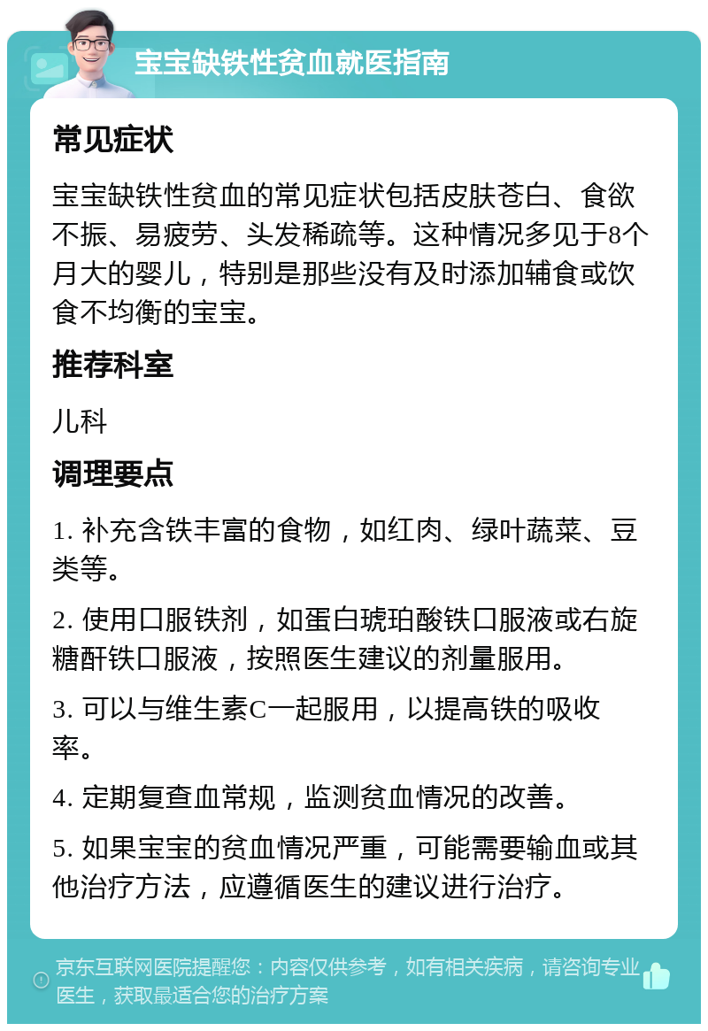 宝宝缺铁性贫血就医指南 常见症状 宝宝缺铁性贫血的常见症状包括皮肤苍白、食欲不振、易疲劳、头发稀疏等。这种情况多见于8个月大的婴儿，特别是那些没有及时添加辅食或饮食不均衡的宝宝。 推荐科室 儿科 调理要点 1. 补充含铁丰富的食物，如红肉、绿叶蔬菜、豆类等。 2. 使用口服铁剂，如蛋白琥珀酸铁口服液或右旋糖酐铁口服液，按照医生建议的剂量服用。 3. 可以与维生素C一起服用，以提高铁的吸收率。 4. 定期复查血常规，监测贫血情况的改善。 5. 如果宝宝的贫血情况严重，可能需要输血或其他治疗方法，应遵循医生的建议进行治疗。