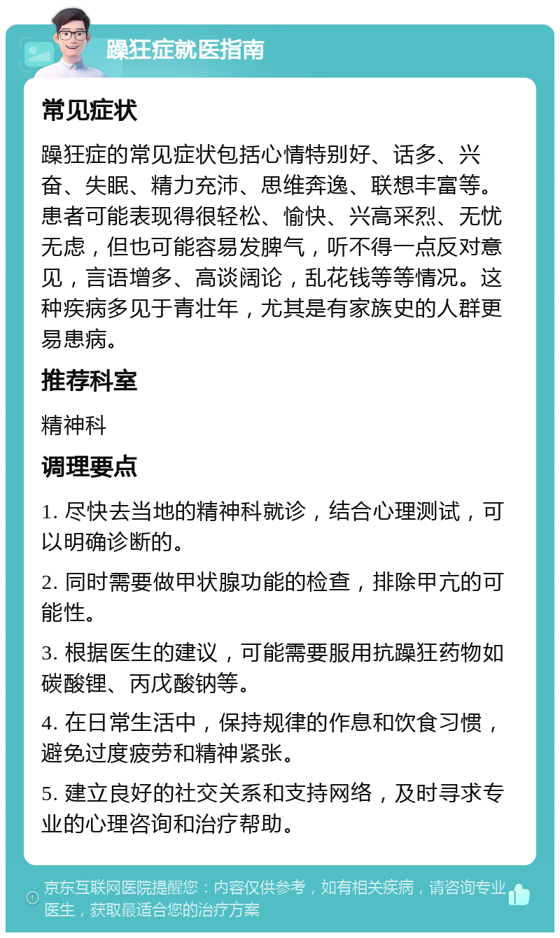 躁狂症就医指南 常见症状 躁狂症的常见症状包括心情特别好、话多、兴奋、失眠、精力充沛、思维奔逸、联想丰富等。患者可能表现得很轻松、愉快、兴高采烈、无忧无虑，但也可能容易发脾气，听不得一点反对意见，言语增多、高谈阔论，乱花钱等等情况。这种疾病多见于青壮年，尤其是有家族史的人群更易患病。 推荐科室 精神科 调理要点 1. 尽快去当地的精神科就诊，结合心理测试，可以明确诊断的。 2. 同时需要做甲状腺功能的检查，排除甲亢的可能性。 3. 根据医生的建议，可能需要服用抗躁狂药物如碳酸锂、丙戊酸钠等。 4. 在日常生活中，保持规律的作息和饮食习惯，避免过度疲劳和精神紧张。 5. 建立良好的社交关系和支持网络，及时寻求专业的心理咨询和治疗帮助。