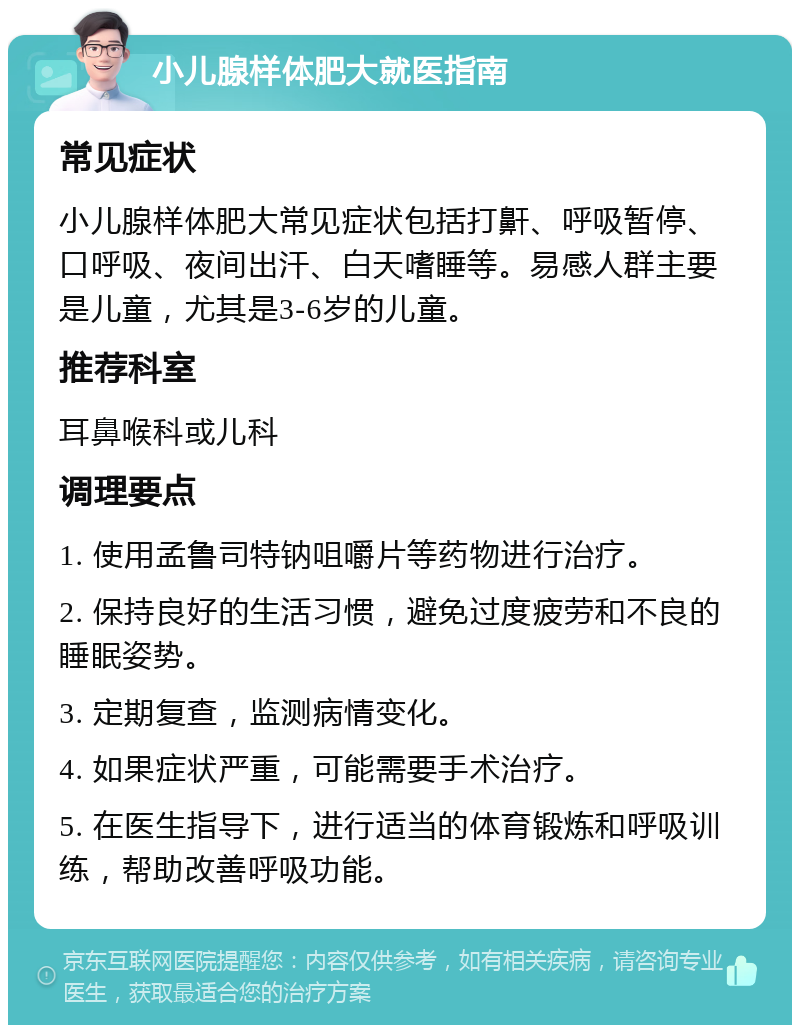 小儿腺样体肥大就医指南 常见症状 小儿腺样体肥大常见症状包括打鼾、呼吸暂停、口呼吸、夜间出汗、白天嗜睡等。易感人群主要是儿童，尤其是3-6岁的儿童。 推荐科室 耳鼻喉科或儿科 调理要点 1. 使用孟鲁司特钠咀嚼片等药物进行治疗。 2. 保持良好的生活习惯，避免过度疲劳和不良的睡眠姿势。 3. 定期复查，监测病情变化。 4. 如果症状严重，可能需要手术治疗。 5. 在医生指导下，进行适当的体育锻炼和呼吸训练，帮助改善呼吸功能。