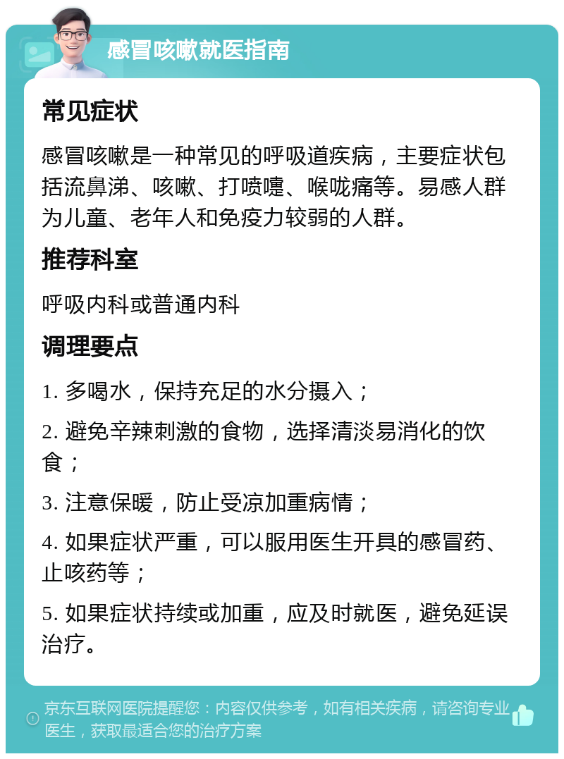 感冒咳嗽就医指南 常见症状 感冒咳嗽是一种常见的呼吸道疾病，主要症状包括流鼻涕、咳嗽、打喷嚏、喉咙痛等。易感人群为儿童、老年人和免疫力较弱的人群。 推荐科室 呼吸内科或普通内科 调理要点 1. 多喝水，保持充足的水分摄入； 2. 避免辛辣刺激的食物，选择清淡易消化的饮食； 3. 注意保暖，防止受凉加重病情； 4. 如果症状严重，可以服用医生开具的感冒药、止咳药等； 5. 如果症状持续或加重，应及时就医，避免延误治疗。