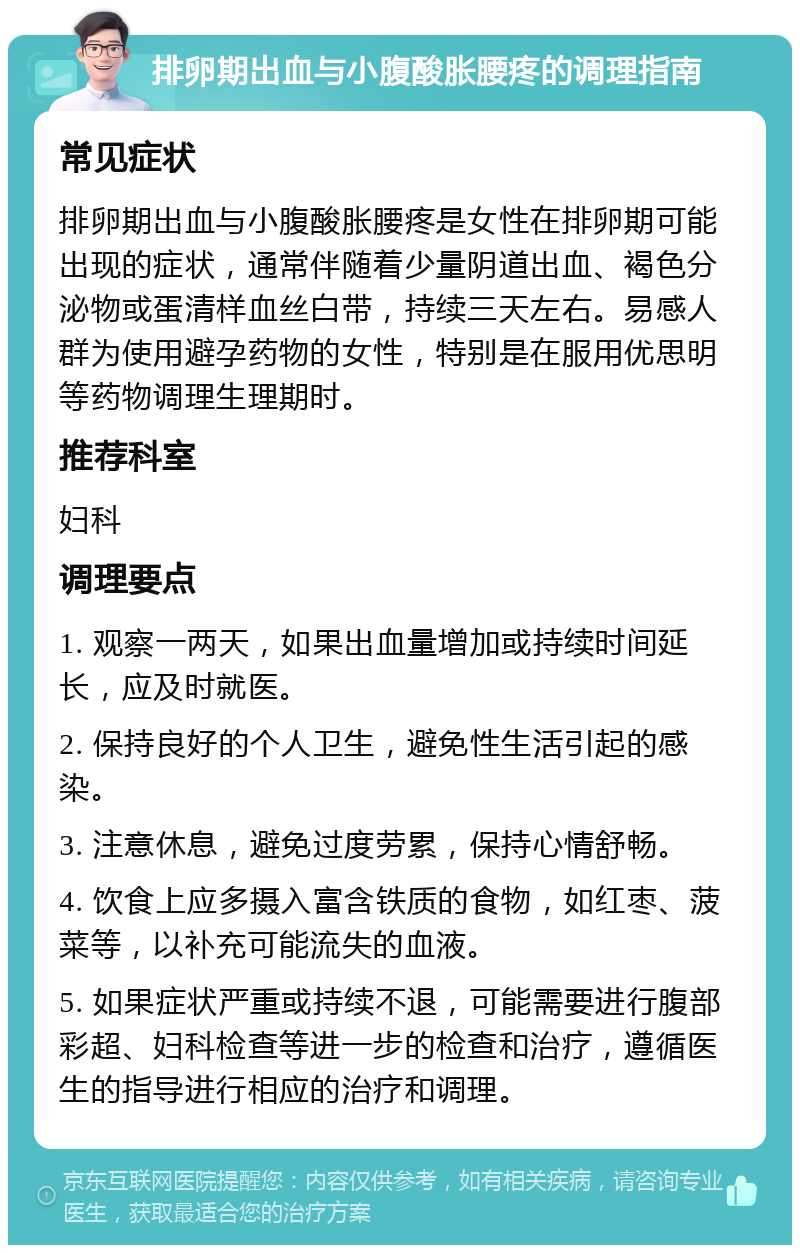 排卵期出血与小腹酸胀腰疼的调理指南 常见症状 排卵期出血与小腹酸胀腰疼是女性在排卵期可能出现的症状，通常伴随着少量阴道出血、褐色分泌物或蛋清样血丝白带，持续三天左右。易感人群为使用避孕药物的女性，特别是在服用优思明等药物调理生理期时。 推荐科室 妇科 调理要点 1. 观察一两天，如果出血量增加或持续时间延长，应及时就医。 2. 保持良好的个人卫生，避免性生活引起的感染。 3. 注意休息，避免过度劳累，保持心情舒畅。 4. 饮食上应多摄入富含铁质的食物，如红枣、菠菜等，以补充可能流失的血液。 5. 如果症状严重或持续不退，可能需要进行腹部彩超、妇科检查等进一步的检查和治疗，遵循医生的指导进行相应的治疗和调理。