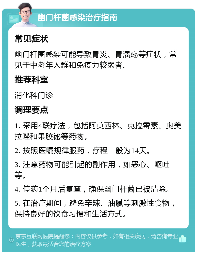 幽门杆菌感染治疗指南 常见症状 幽门杆菌感染可能导致胃炎、胃溃疡等症状，常见于中老年人群和免疫力较弱者。 推荐科室 消化科门诊 调理要点 1. 采用4联疗法，包括阿莫西林、克拉霉素、奥美拉唑和果胶铋等药物。 2. 按照医嘱规律服药，疗程一般为14天。 3. 注意药物可能引起的副作用，如恶心、呕吐等。 4. 停药1个月后复查，确保幽门杆菌已被清除。 5. 在治疗期间，避免辛辣、油腻等刺激性食物，保持良好的饮食习惯和生活方式。